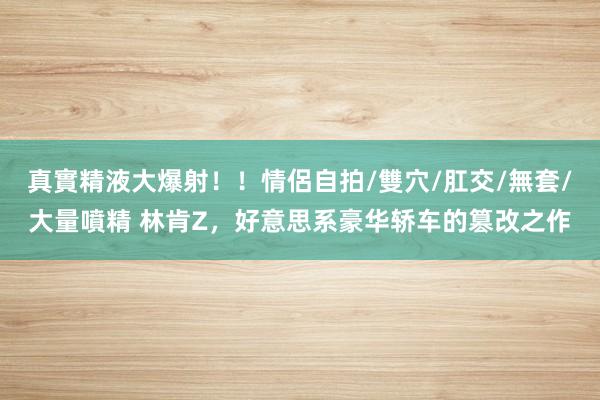 真實精液大爆射！！情侶自拍/雙穴/肛交/無套/大量噴精 林肯Z，好意思系豪华轿车的篡改之作