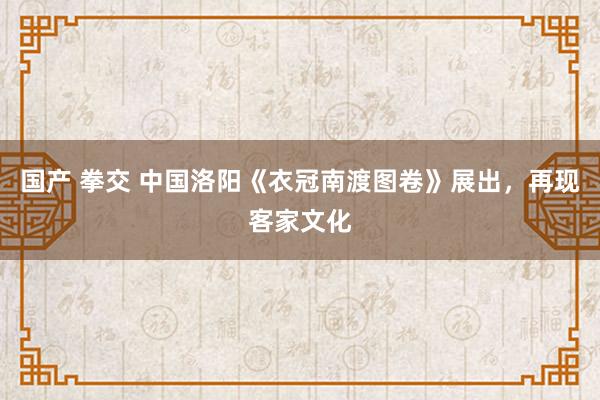 国产 拳交 中国洛阳《衣冠南渡图卷》展出，再现客家文化