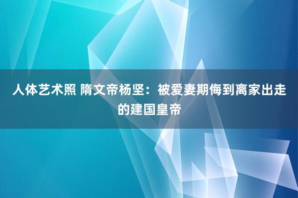 人体艺术照 隋文帝杨坚：被爱妻期侮到离家出走的建国皇帝