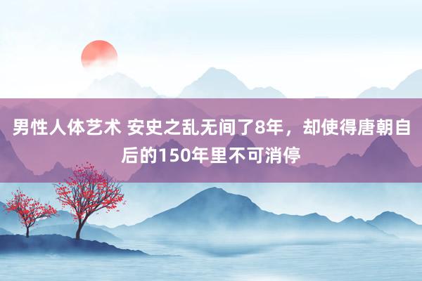 男性人体艺术 安史之乱无间了8年，却使得唐朝自后的150年里不可消停