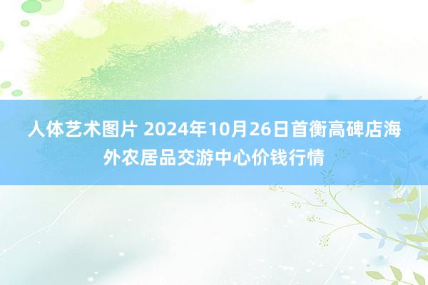 人体艺术图片 2024年10月26日首衡高碑店海外农居品交游中心价钱行情