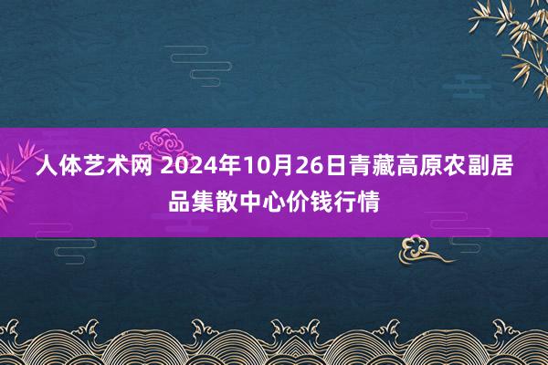 人体艺术网 2024年10月26日青藏高原农副居品集散中心价钱行情