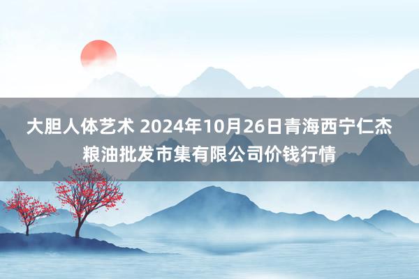 大胆人体艺术 2024年10月26日青海西宁仁杰粮油批发市集有限公司价钱行情