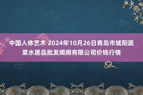 中国人体艺术 2024年10月26日青岛市城阳蔬菜水居品批发阛阓有限公司价钱行情