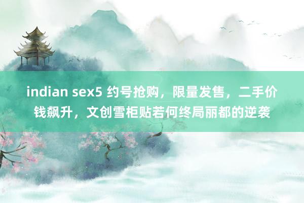 indian sex5 约号抢购，限量发售，二手价钱飙升，文创雪柜贴若何终局丽都的逆袭