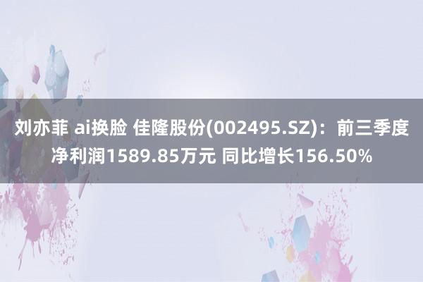 刘亦菲 ai换脸 佳隆股份(002495.SZ)：前三季度净利润1589.85万元 同比增长156.50%