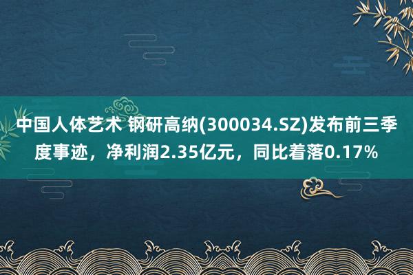 中国人体艺术 钢研高纳(300034.SZ)发布前三季度事迹，净利润2.35亿元，同比着落0.17%