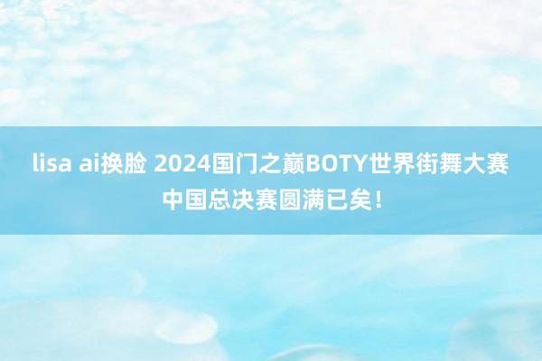 lisa ai换脸 2024国门之巅BOTY世界街舞大赛中国总决赛圆满已矣！