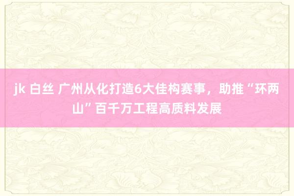 jk 白丝 广州从化打造6大佳构赛事，助推“环两山”百千万工程高质料发展