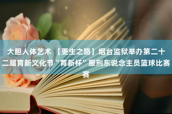 大胆人体艺术 【更生之路】烟台监狱举办第二十二届育新文化节“育新杯”服刑东说念主员篮球比赛