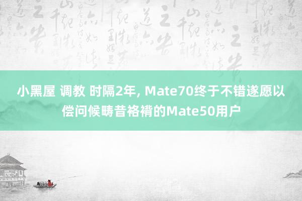 小黑屋 调教 时隔2年， Mate70终于不错遂愿以偿问候畴昔袼褙的Mate50用户