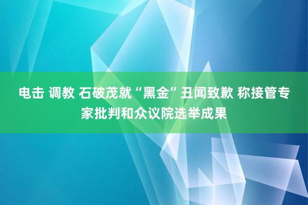 电击 调教 石破茂就“黑金”丑闻致歉 称接管专家批判和众议院选举成果