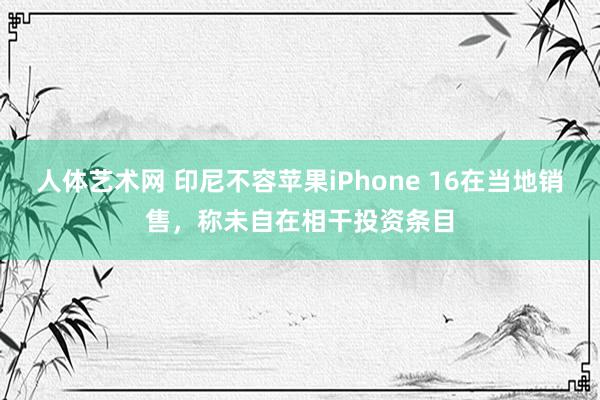 人体艺术网 印尼不容苹果iPhone 16在当地销售，称未自在相干投资条目