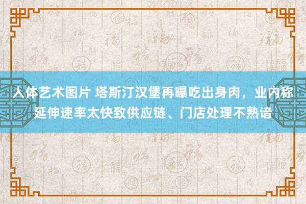 人体艺术图片 塔斯汀汉堡再曝吃出身肉，业内称延伸速率太快致供应链、门店处理不熟谙