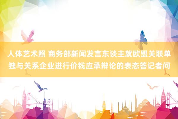 人体艺术照 商务部新闻发言东谈主就欧盟关联单独与关系企业进行价钱应承辩论的表态答记者问