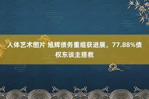 人体艺术图片 旭辉债务重组获进展，77.88%债权东谈主搭救