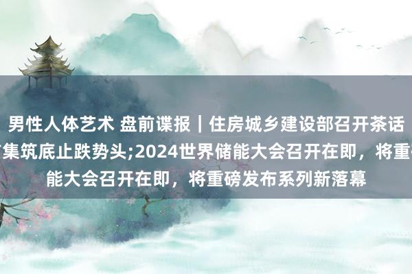 男性人体艺术 盘前谍报｜住房城乡建设部召开茶话会，巩固房地产市集筑底止跌势头;2024世界储能大会召开在即，将重磅发布系列新落幕