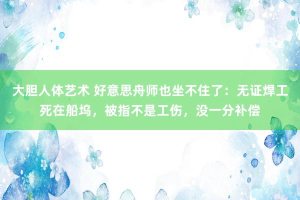 大胆人体艺术 好意思舟师也坐不住了：无证焊工死在船坞，被指不是工伤，没一分补偿