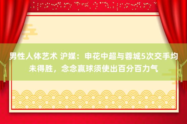 男性人体艺术 沪媒：申花中超与蓉城5次交手均未得胜，念念赢球须使出百分百力气