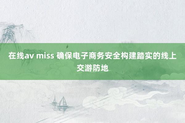 在线av miss 确保电子商务安全构建踏实的线上交游防地