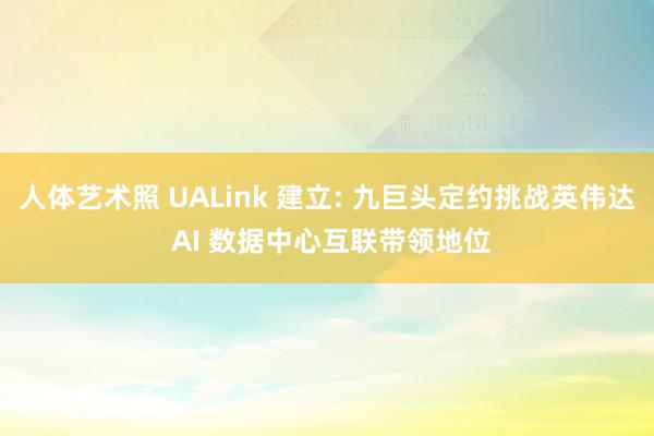 人体艺术照 UALink 建立: 九巨头定约挑战英伟达 AI 数据中心互联带领地位