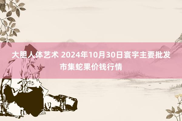 大胆人体艺术 2024年10月30日寰宇主要批发市集蛇果价钱行情