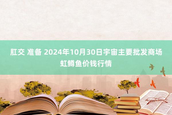 肛交 准备 2024年10月30日宇宙主要批发商场虹鳟鱼价钱行情