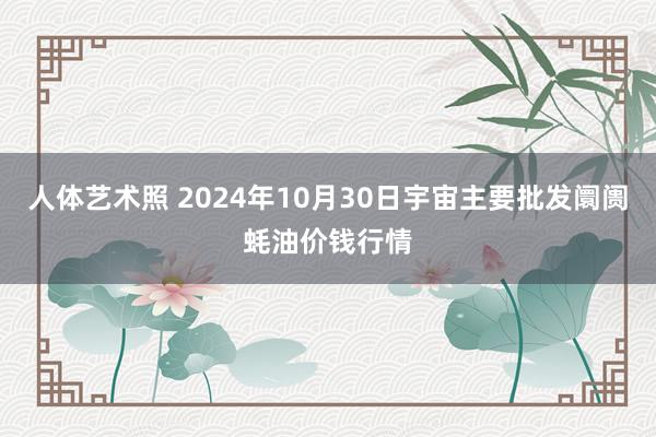 人体艺术照 2024年10月30日宇宙主要批发阛阓蚝油价钱行情