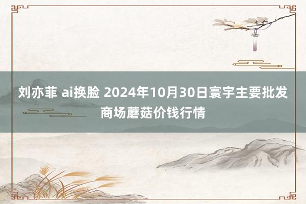 刘亦菲 ai换脸 2024年10月30日寰宇主要批发商场蘑菇价钱行情