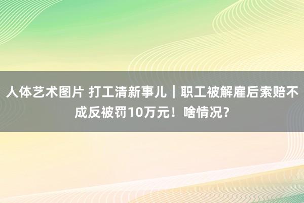 人体艺术图片 打工清新事儿｜职工被解雇后索赔不成反被罚10万元！啥情况？