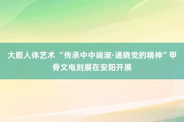 大胆人体艺术 “传承中中端淑·通晓党的精神”甲骨文电刻展在安阳开展