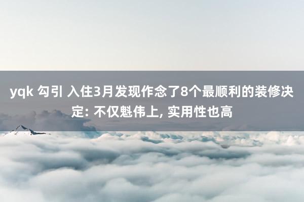 yqk 勾引 入住3月发现作念了8个最顺利的装修决定: 不仅魁伟上， 实用性也高