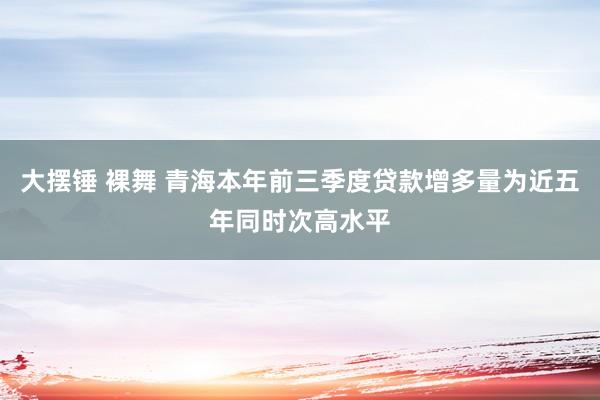 大摆锤 裸舞 青海本年前三季度贷款增多量为近五年同时次高水平