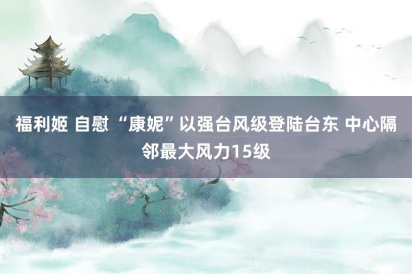 福利姬 自慰 “康妮”以强台风级登陆台东 中心隔邻最大风力15级