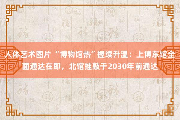 人体艺术图片 “博物馆热”握续升温：上博东馆全面通达在即，北馆推敲于2030年前通达