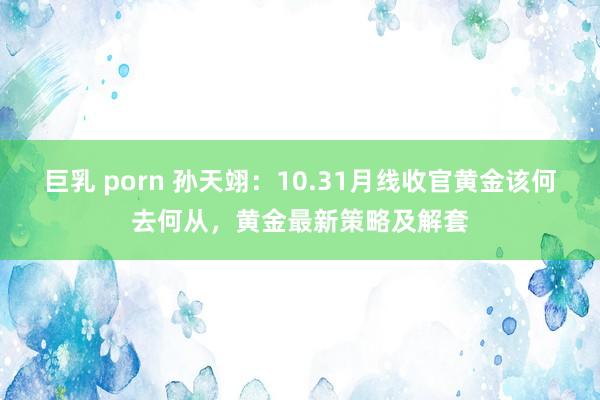 巨乳 porn 孙天翊：10.31月线收官黄金该何去何从，黄金最新策略及解套