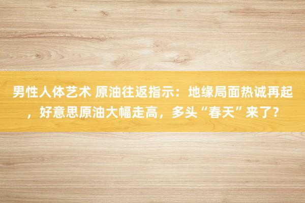 男性人体艺术 原油往返指示：地缘局面热诚再起，好意思原油大幅走高，多头“春天”来了？