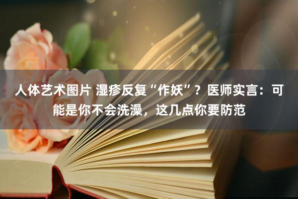 人体艺术图片 湿疹反复“作妖”？医师实言：可能是你不会洗澡，这几点你要防范