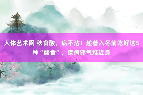 人体艺术网 秋食酸，病不沾！趁着入冬前吃好这5种“酸食”，疾病邪气难近身