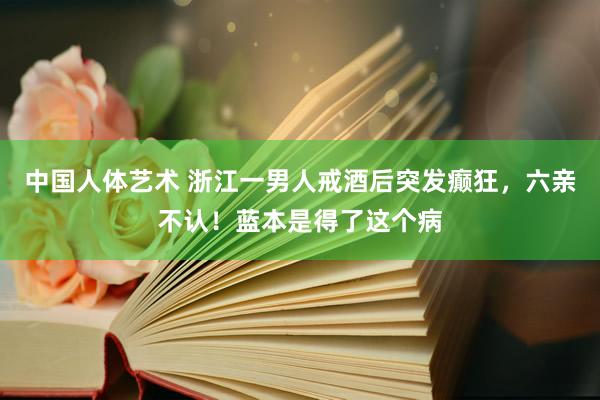 中国人体艺术 浙江一男人戒酒后突发癫狂，六亲不认！蓝本是得了这个病