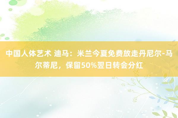 中国人体艺术 迪马：米兰今夏免费放走丹尼尔-马尔蒂尼，保留50%翌日转会分红