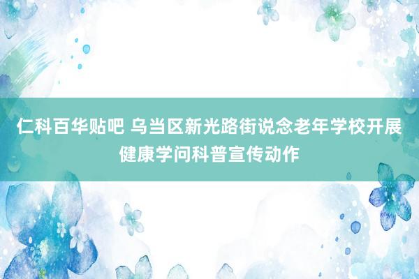 仁科百华贴吧 乌当区新光路街说念老年学校开展健康学问科普宣传动作