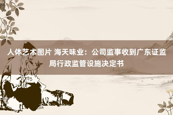 人体艺术图片 海天味业：公司监事收到广东证监局行政监管设施决定书