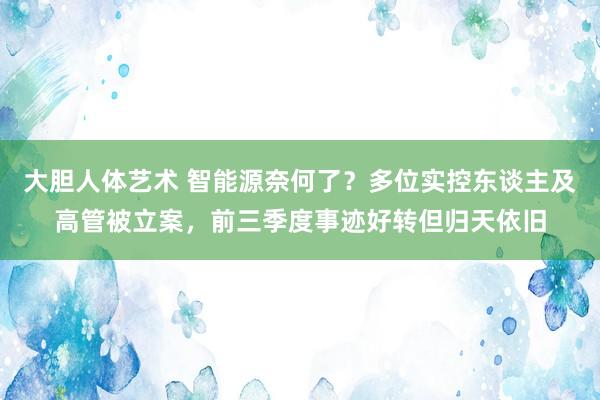 大胆人体艺术 智能源奈何了？多位实控东谈主及高管被立案，前三季度事迹好转但归天依旧