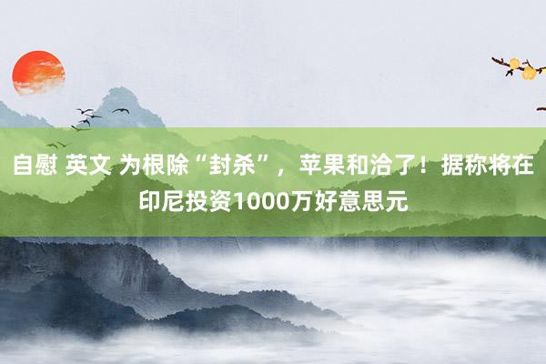 自慰 英文 为根除“封杀”，苹果和洽了！据称将在印尼投资1000万好意思元