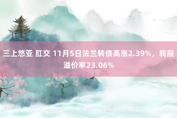 三上悠亚 肛交 11月5日法兰转债高涨2.39%，转股溢价率23.06%