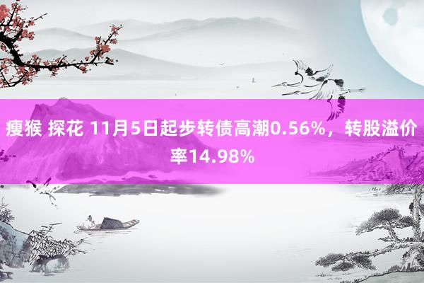 瘦猴 探花 11月5日起步转债高潮0.56%，转股溢价率14.98%