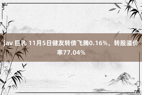 jav 巨乳 11月5日健友转债飞腾0.16%，转股溢价率77.04%