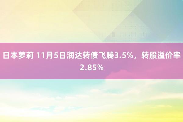 日本萝莉 11月5日润达转债飞腾3.5%，转股溢价率2.85%