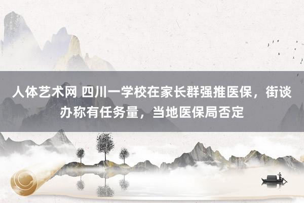 人体艺术网 四川一学校在家长群强推医保，街谈办称有任务量，当地医保局否定